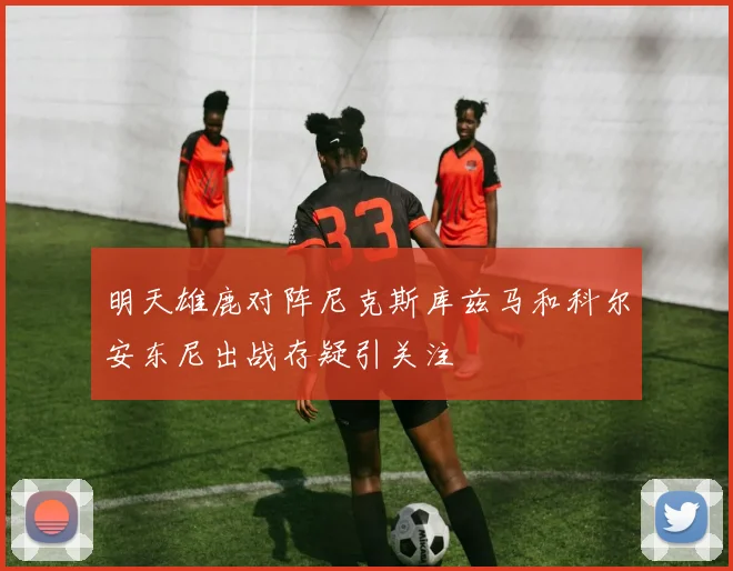 明天雄鹿对阵尼克斯库兹马和科尔安东尼出战存疑引关注