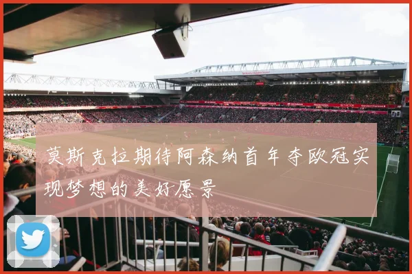 莫斯克拉期待阿森纳首年夺欧冠实现梦想的美好愿景