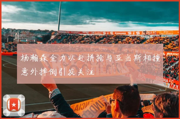 杨瀚森全力以赴拼抢与亚当斯相撞意外摔倒引发关注