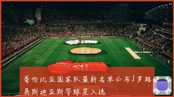 哥伦比亚国家队最新名单公布J罗路易斯迪亚斯等球星入选