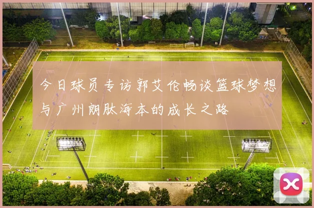今日球员专访郭艾伦畅谈篮球梦想与广州朗肽海本的成长之路