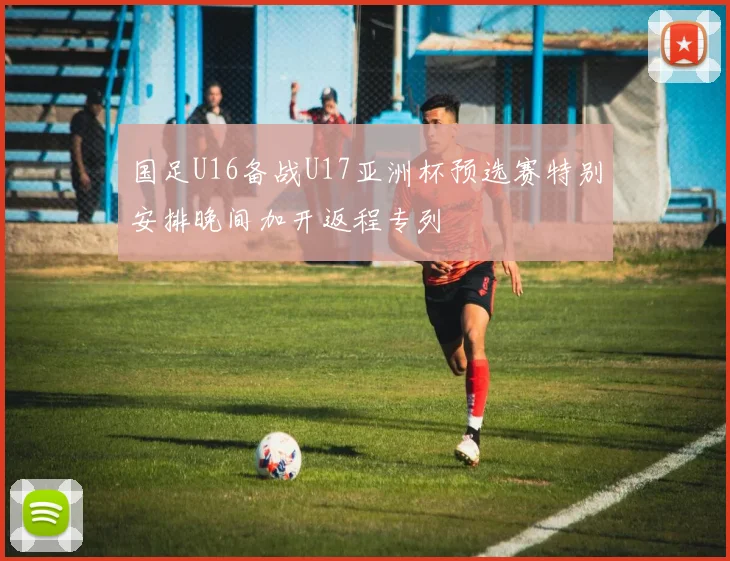 国足U16备战U17亚洲杯预选赛特别安排晚间加开返程专列