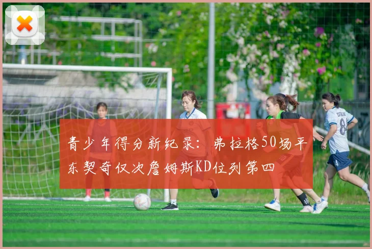 青少年得分新纪录：弗拉格50场平东契奇仅次詹姆斯KD位列第四