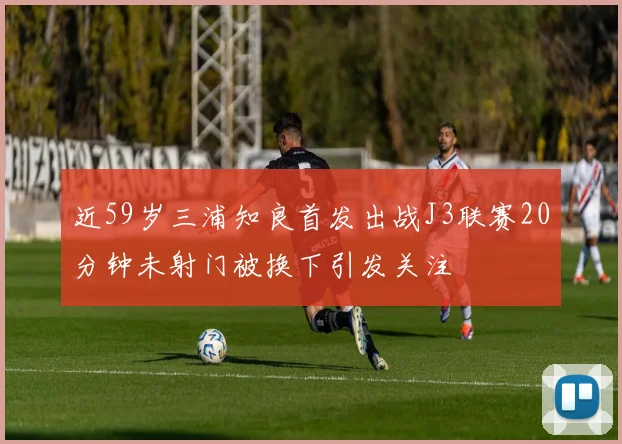 近59岁三浦知良首发出战J3联赛20分钟未射门被换下引发关注