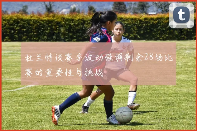 杜兰特谈赛季波动强调剩余28场比赛的重要性与挑战