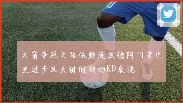 火箭争冠之路依赖谢泼德阿门贾巴里进步及关键时刻的KD表现