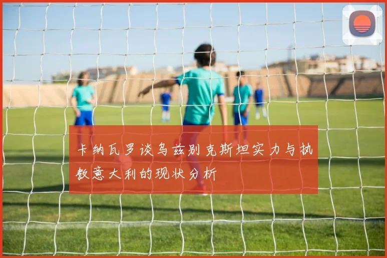 卡纳瓦罗谈乌兹别克斯坦实力与执教意大利的现状分析