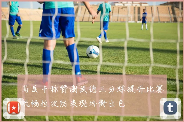 乌度卡称赞谢泼德三分球提升比赛流畅性攻防表现均衡出色