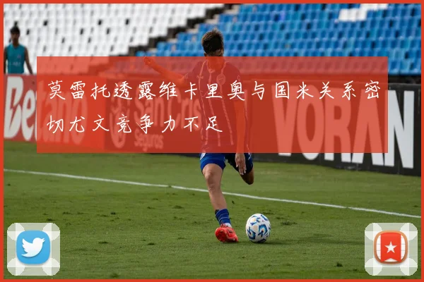 莫雷托透露维卡里奥与国米关系密切尤文竞争力不足