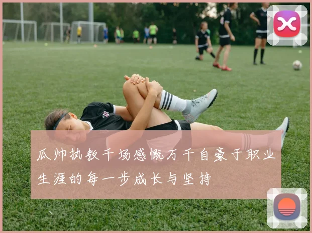 瓜帅执教千场感慨万千自豪于职业生涯的每一步成长与坚持