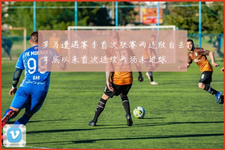罗马遭遇赛季首次联赛两连败自去年底以来首次连续两场未进球