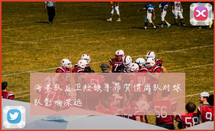 海港队后卫短缺李昂贺惯离队对球队影响深远