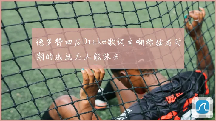 德罗赞回应Drake歌词自嘲称猛龙时期的成就无人能抹去