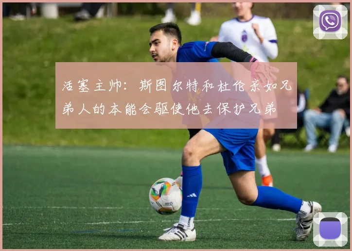 活塞主帅：斯图尔特和杜伦亲如兄弟人的本能会驱使他去保护兄弟