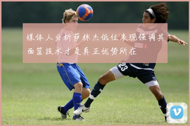 媒体人分析萨林杰低位表现强调其面筐技术才是真正优势所在